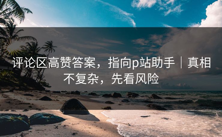 评论区高赞答案，指向p站助手｜真相不复杂，先看风险