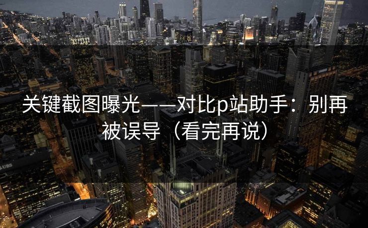 关键截图曝光——对比p站助手：别再被误导（看完再说）