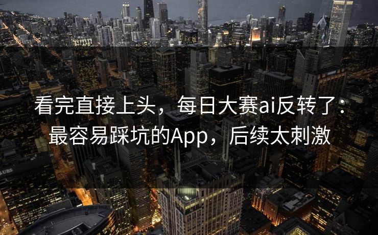 看完直接上头，每日大赛ai反转了：最容易踩坑的App，后续太刺激
