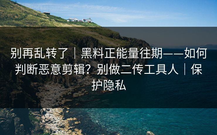 别再乱转了｜黑料正能量往期——如何判断恶意剪辑？别做二传工具人｜保护隐私