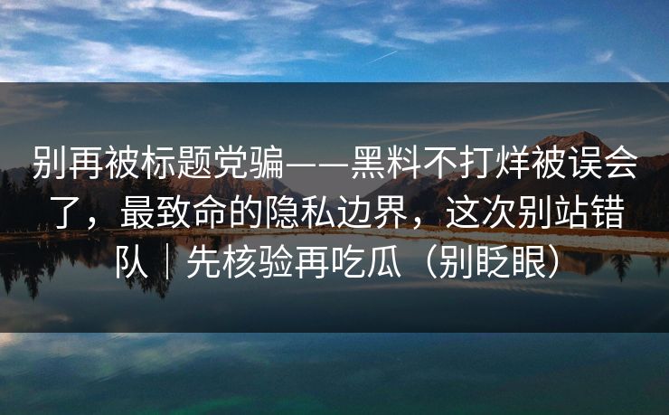 别再被标题党骗——黑料不打烊被误会了，最致命的隐私边界，这次别站错队｜先核验再吃瓜（别眨眼）