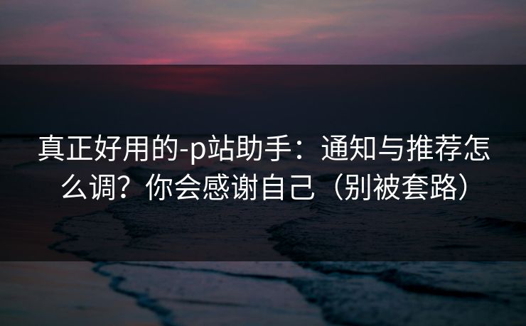 真正好用的-p站助手：通知与推荐怎么调？你会感谢自己（别被套路）
