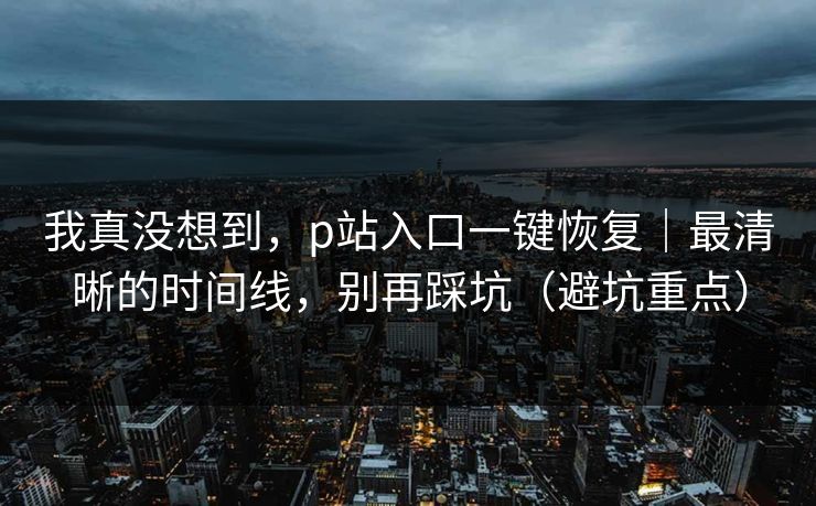 我真没想到，p站入口一键恢复｜最清晰的时间线，别再踩坑（避坑重点）