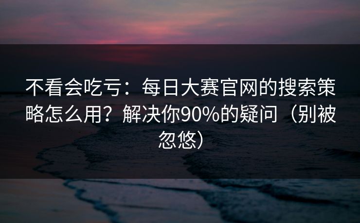 不看会吃亏：每日大赛官网的搜索策略怎么用？解决你90%的疑问（别被忽悠）
