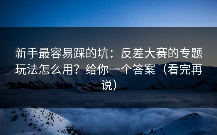 新手最容易踩的坑：反差大赛的专题玩法怎么用？给你一个答案（看完再说）