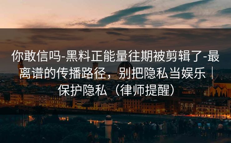 你敢信吗-黑料正能量往期被剪辑了-最离谱的传播路径，别把隐私当娱乐｜保护隐私（律师提醒）
