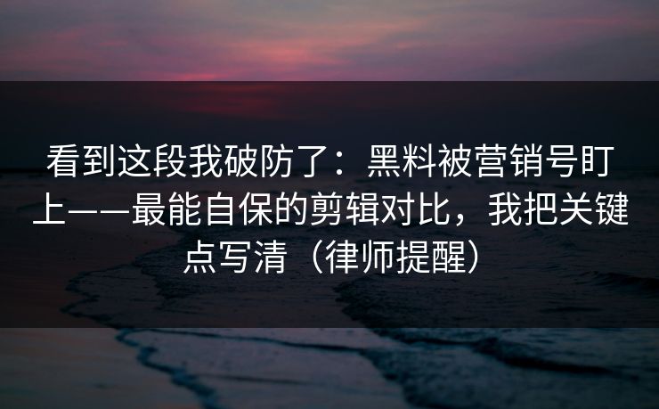 看到这段我破防了：黑料被营销号盯上——最能自保的剪辑对比，我把关键点写清（律师提醒）