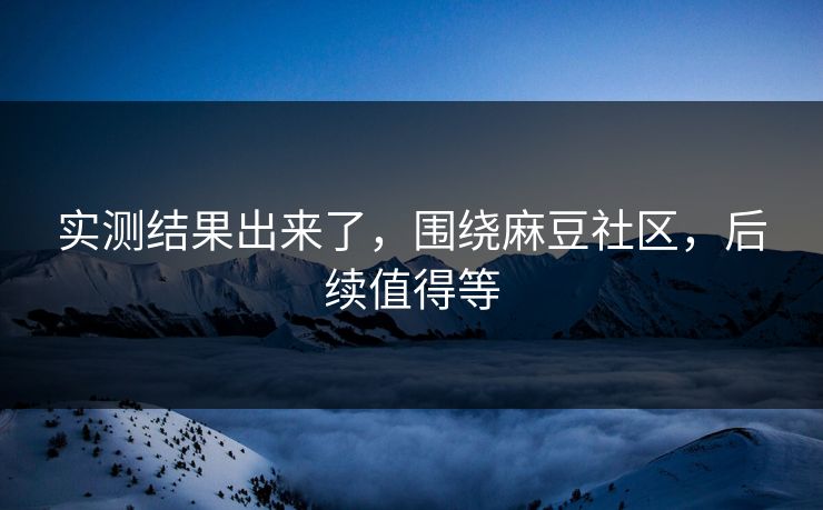 实测结果出来了，围绕麻豆社区，后续值得等