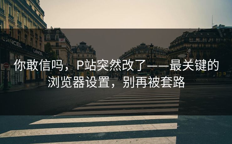 你敢信吗，P站突然改了——最关键的浏览器设置，别再被套路
