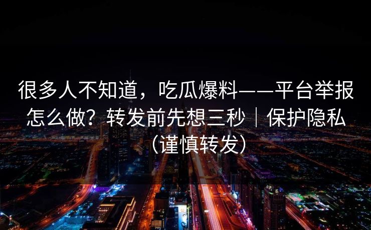 很多人不知道，吃瓜爆料——平台举报怎么做？转发前先想三秒｜保护隐私（谨慎转发）