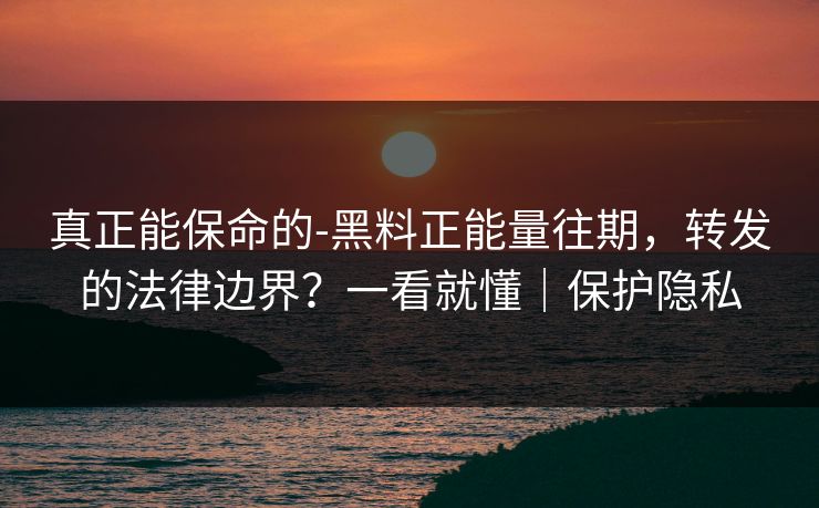 真正能保命的-黑料正能量往期，转发的法律边界？一看就懂｜保护隐私