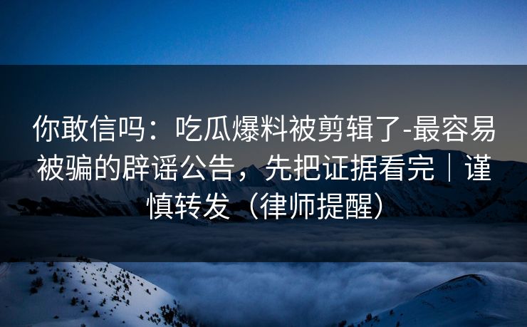 你敢信吗：吃瓜爆料被剪辑了-最容易被骗的辟谣公告，先把证据看完｜谨慎转发（律师提醒）