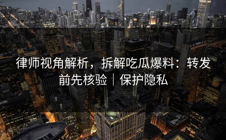 律师视角解析，拆解吃瓜爆料：转发前先核验｜保护隐私