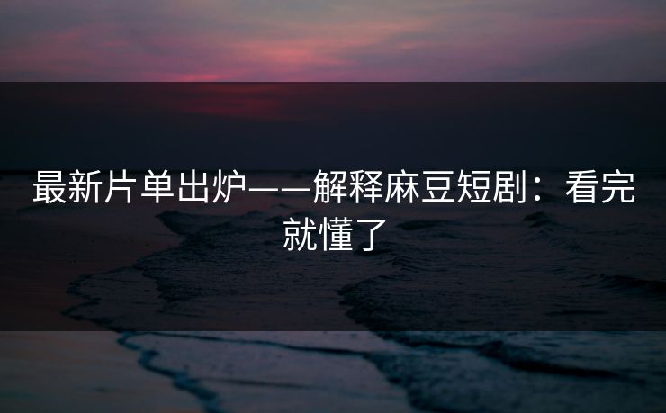 最新片单出炉——解释麻豆短剧：看完就懂了
