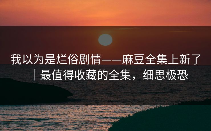 我以为是烂俗剧情——麻豆全集上新了｜最值得收藏的全集，细思极恐