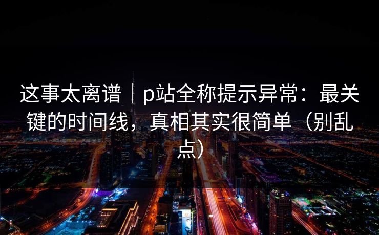 这事太离谱｜p站全称提示异常：最关键的时间线，真相其实很简单（别乱点）