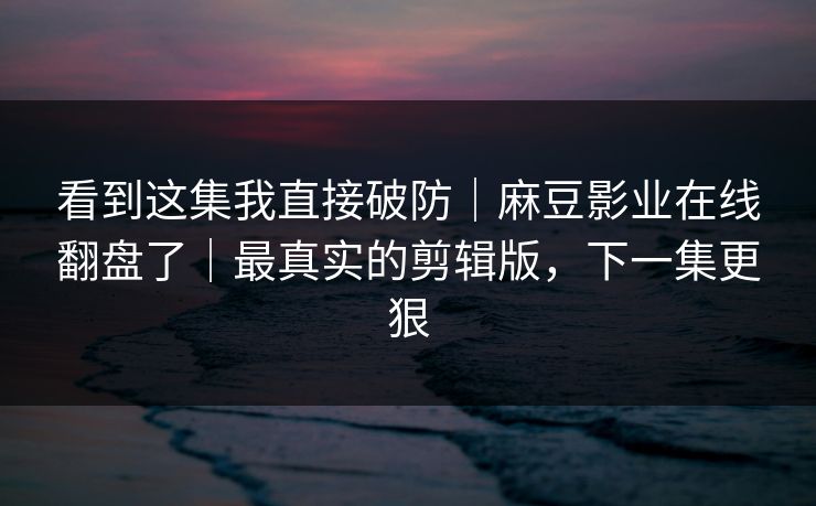 看到这集我直接破防|麻豆影业在线翻盘了|最真实的剪辑版,下一集更狠