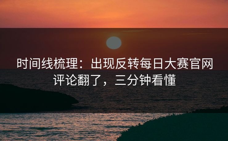 时间线梳理:出现反转每日大赛官网评论翻了,三分钟看懂 时间线梳理:出现反转每日大赛官网评论翻了,三分钟看懂
