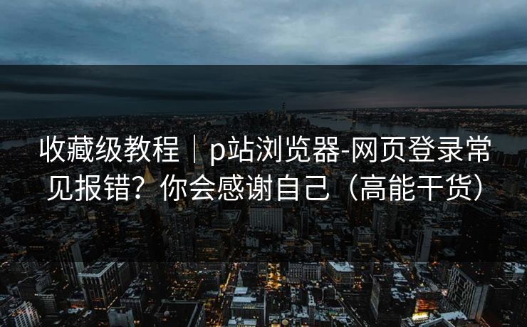 收藏级教程|p站浏览器-网页登录常见报错?你会感谢自己(高能干货)