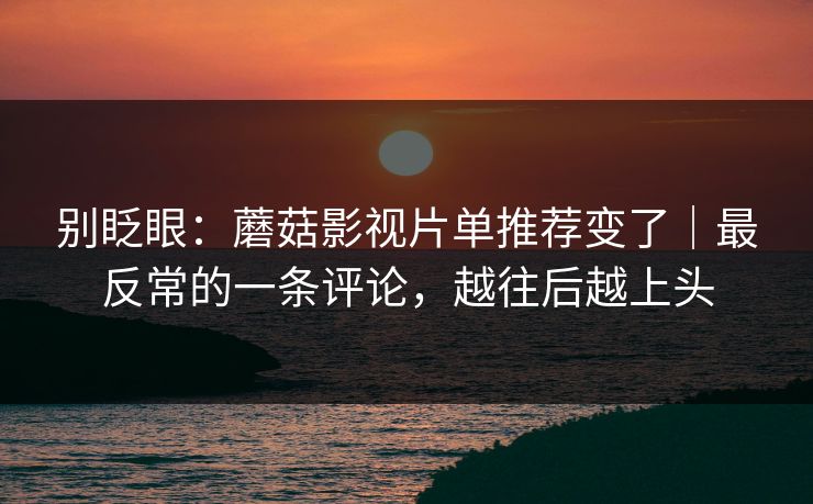 别眨眼:蘑菇影视片单推荐变了|最反常的一条评论,越往后越上头