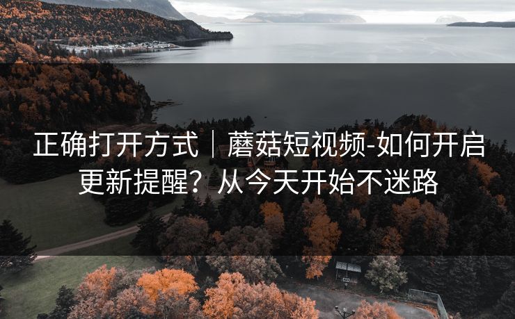 正确打开方式｜蘑菇短视频-如何开启更新提醒？从今天开始不迷路
