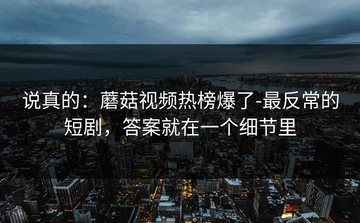 说真的：蘑菇视频热榜爆了-最反常的短剧，答案就在一个细节里