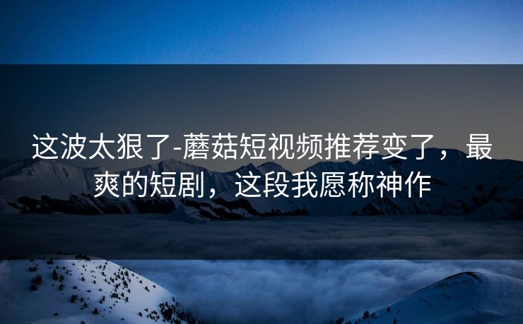 这波太狠了-蘑菇短视频推荐变了，最爽的短剧，这段我愿称神作