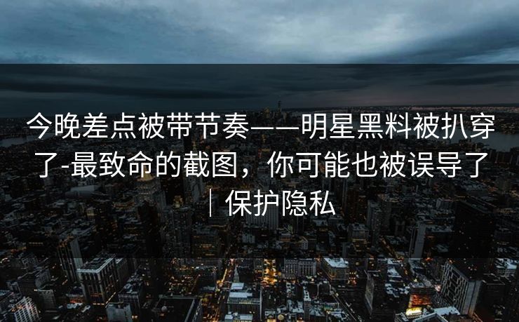 今晚差点被带节奏——明星黑料被扒穿了-最致命的截图，你可能也被误导了｜保护隐私