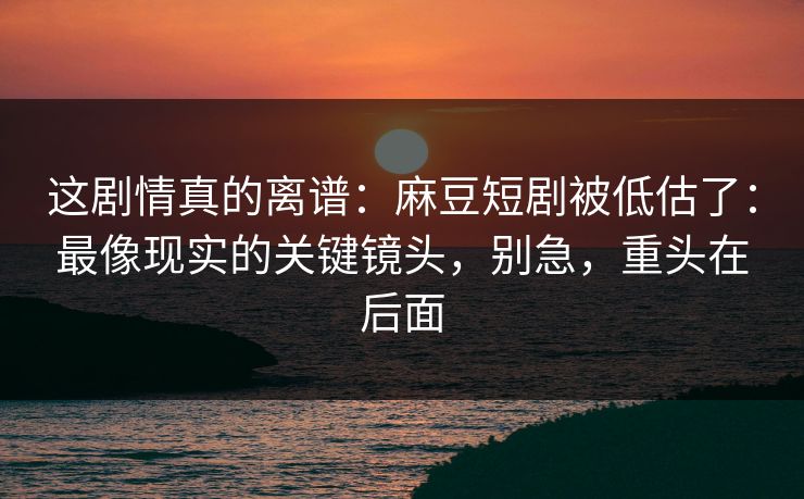 这剧情真的离谱：麻豆短剧被低估了：最像现实的关键镜头，别急，重头在后面