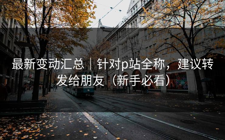 最新变动汇总｜针对p站全称，建议转发给朋友（新手必看）