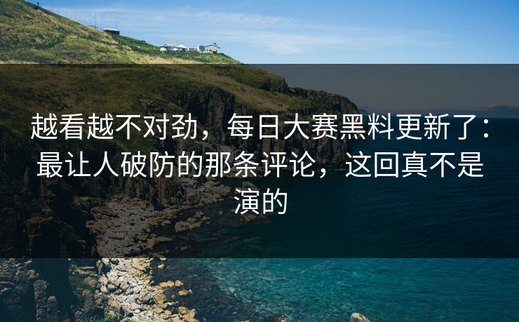 越看越不对劲，每日大赛黑料更新了：最让人破防的那条评论，这回真不是演的
