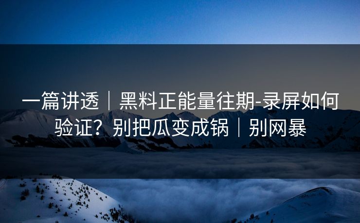 一篇讲透｜黑料正能量往期-录屏如何验证？别把瓜变成锅｜别网暴