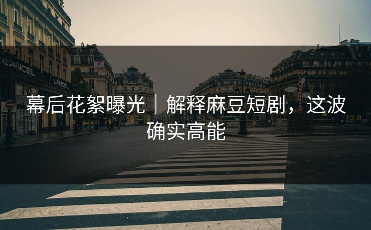 幕后花絮曝光｜解释麻豆短剧，这波确实高能