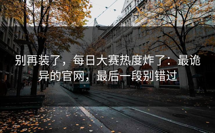 别再装了，每日大赛热度炸了：最诡异的官网，最后一段别错过