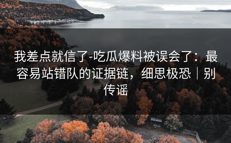 我差点就信了-吃瓜爆料被误会了：最容易站错队的证据链，细思极恐｜别传谣