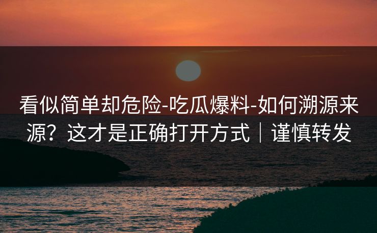 看似简单却危险-吃瓜爆料-如何溯源来源？这才是正确打开方式｜谨慎转发