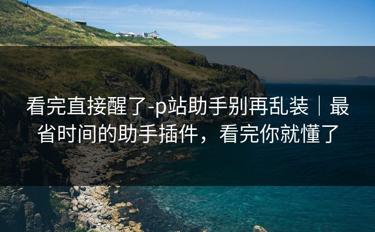 看完直接醒了-p站助手别再乱装｜最省时间的助手插件，看完你就懂了