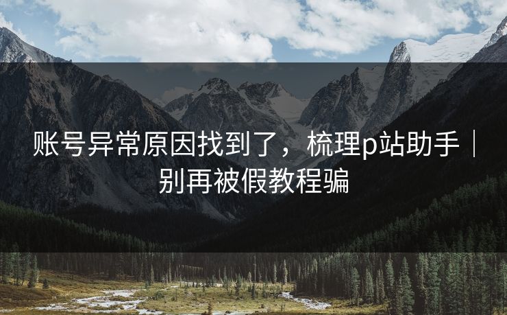 账号异常原因找到了,梳理p站助手|别再被假教程骗