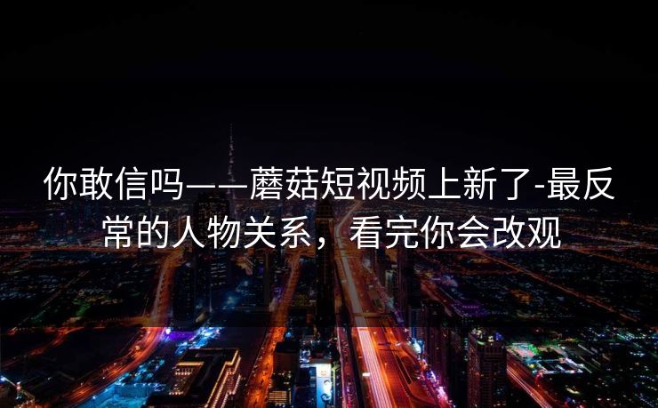你敢信吗——蘑菇短视频上新了-最反常的人物关系,看完你会改观 你敢信吗——蘑菇短视频上新了-最反常的人物关系,看完你会改观