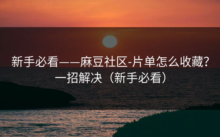 新手必看——麻豆社区-片单怎么收藏？一招解决（新手必看）