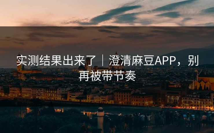 实测结果出来了｜澄清麻豆APP，别再被带节奏
