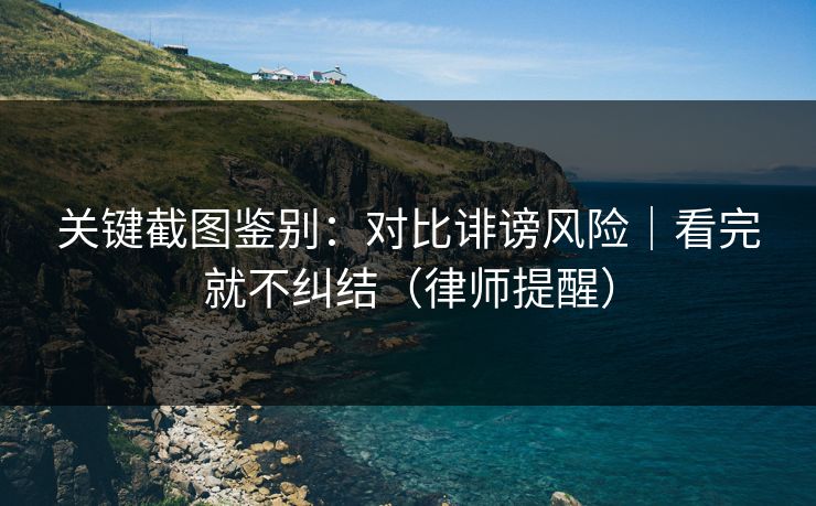关键截图鉴别:对比诽谤风险|看完就不纠结(律师提醒) 关键截图鉴别:对比诽谤风险|看完就不纠结(律师提醒)