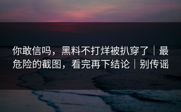 你敢信吗，黑料不打烊被扒穿了｜最危险的截图，看完再下结论｜别传谣
