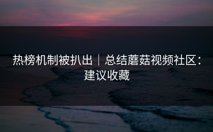 热榜机制被扒出｜总结蘑菇视频社区：建议收藏