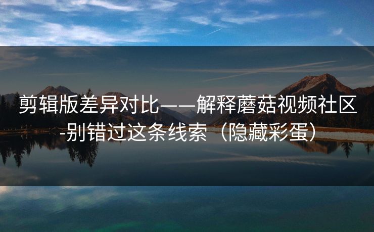 剪辑版差异对比——解释蘑菇视频社区-别错过这条线索（隐藏彩蛋）