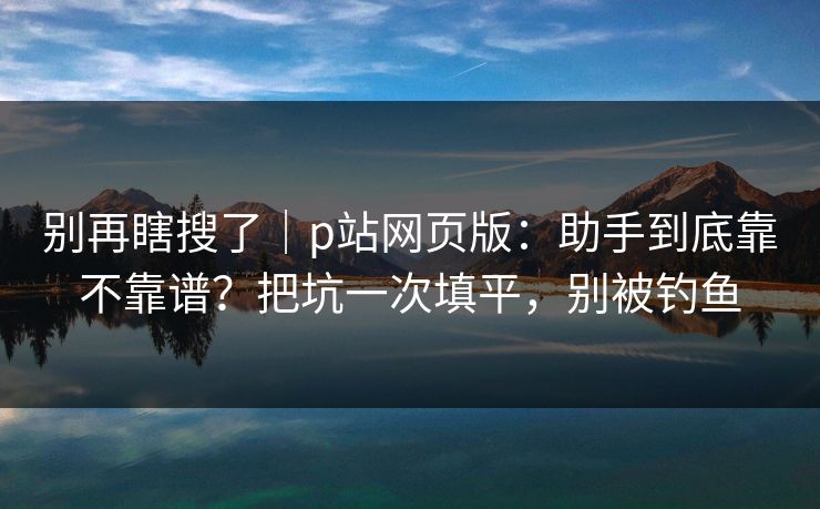别再瞎搜了｜p站网页版：助手到底靠不靠谱？把坑一次填平，别被钓鱼