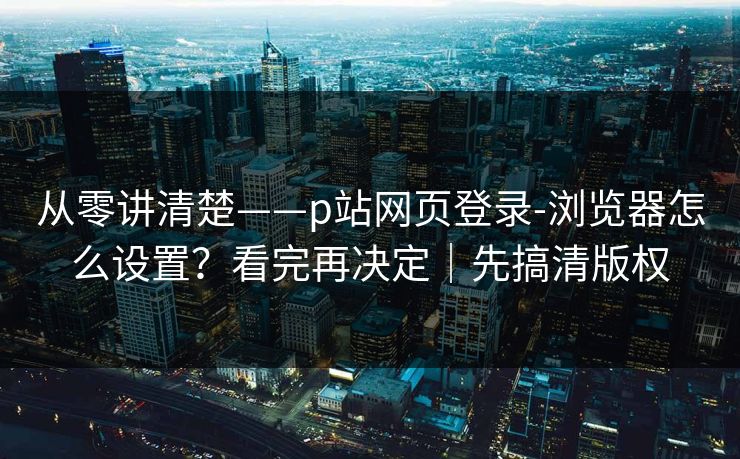 从零讲清楚——p站网页登录-浏览器怎么设置?看完再决定|先搞清版权