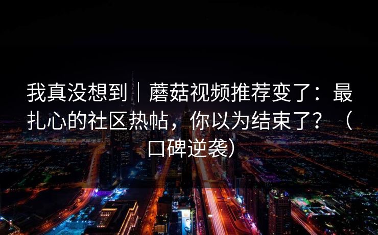 我真没想到|蘑菇视频推荐变了:最扎心的社区热帖,你以为结束了?(口碑逆袭)