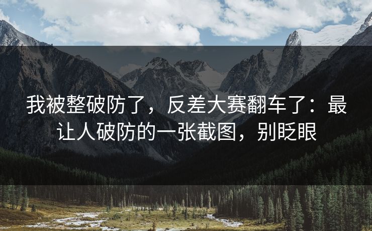 我被整破防了，反差大赛翻车了：最让人破防的一张截图，别眨眼
