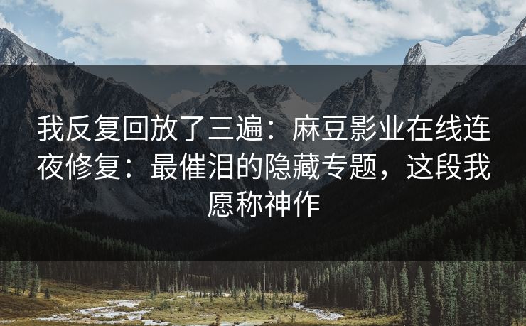 我反复回放了三遍:麻豆影业在线连夜修复:最催泪的隐藏专题,这段我愿称神作 我反复回放了三遍:麻豆影业在线连夜修复:最催泪的隐藏专题,这段我愿称神作
